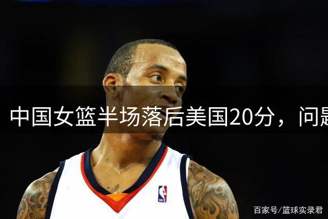 中国女篮半场落后美国20分，问题全面暴露